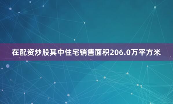 在配资炒股其中住宅销售面积206.0万平方米