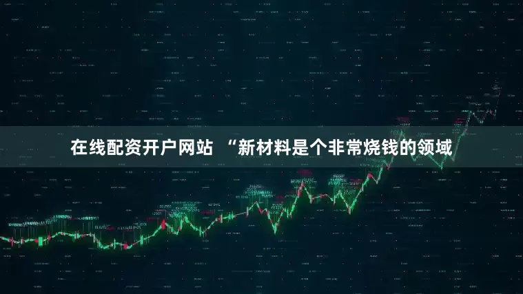 在线配资开户网站  “新材料是个非常烧钱的领域