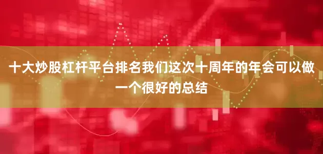 十大炒股杠杆平台排名我们这次十周年的年会可以做一个很好的总结