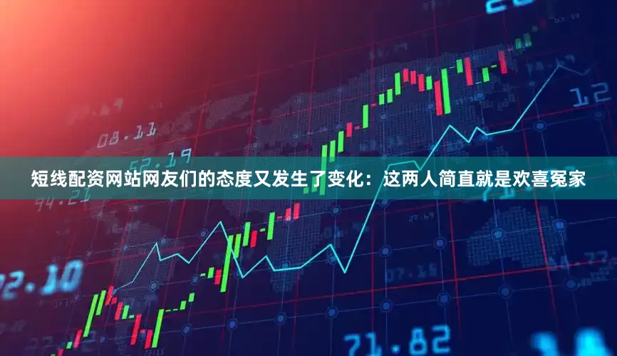 短线配资网站网友们的态度又发生了变化：这两人简直就是欢喜冤家