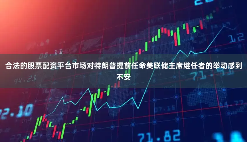 合法的股票配资平台市场对特朗普提前任命美联储主席继任者的举动感到不安