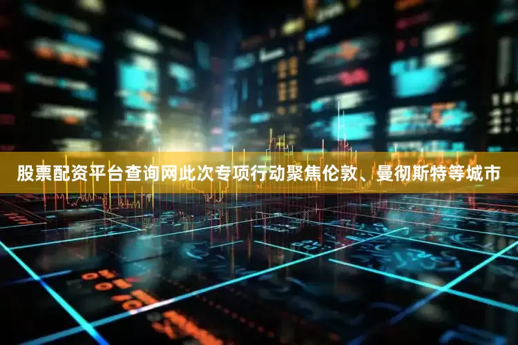 股票配资平台查询网此次专项行动聚焦伦敦、曼彻斯特等城市