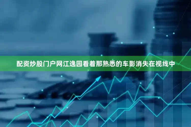 配资炒股门户网江逸园看着那熟悉的车影消失在视线中