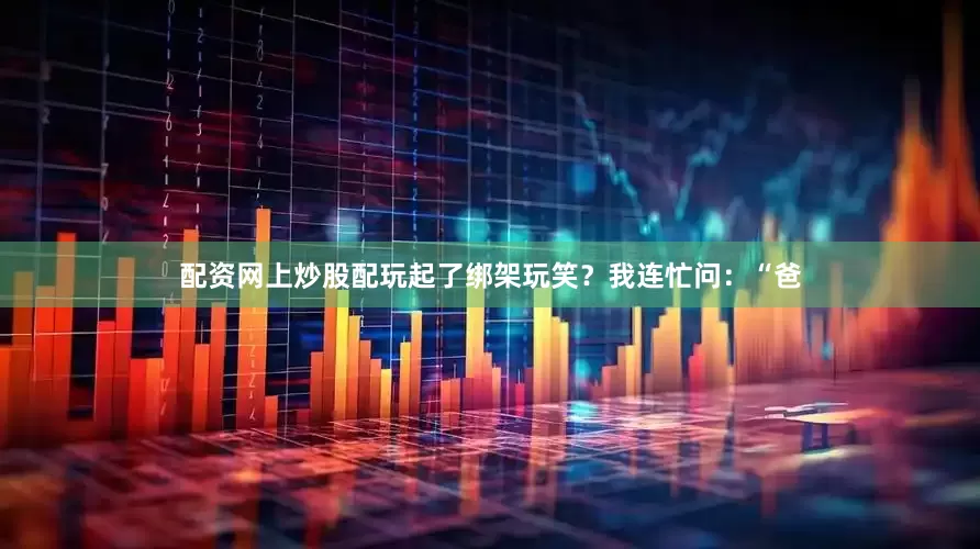 配资网上炒股配玩起了绑架玩笑？我连忙问：“爸