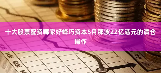 十大股票配资哪家好蜂巧资本5月那波22亿港元的清仓操作