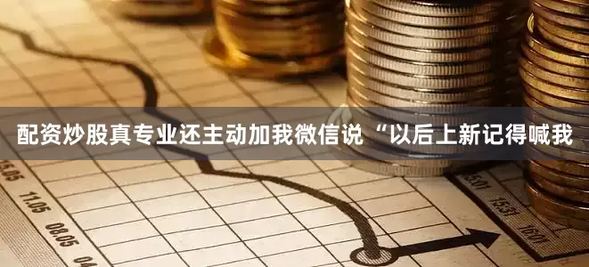 配资炒股真专业还主动加我微信说 “以后上新记得喊我