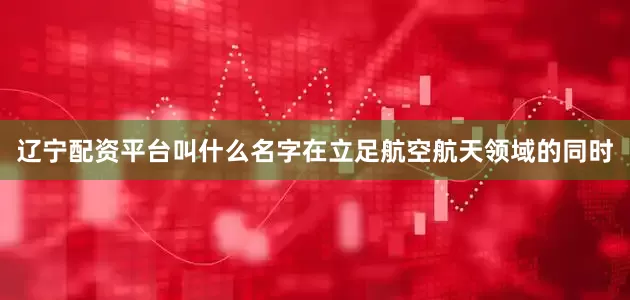 辽宁配资平台叫什么名字在立足航空航天领域的同时