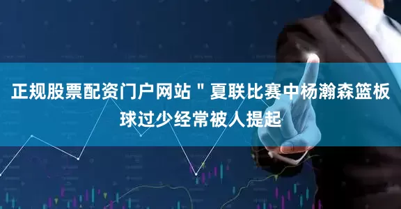 正规股票配资门户网站＂夏联比赛中杨瀚森篮板球过少经常被人提起