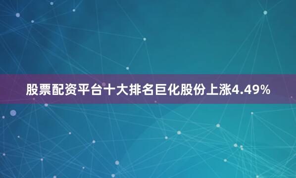 股票配资平台十大排名巨化股份上涨4.49%