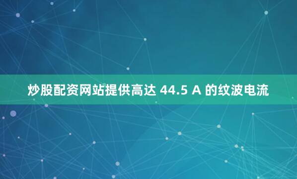 炒股配资网站提供高达 44.5 A 的纹波电流