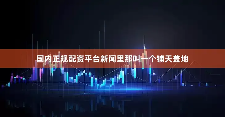 国内正规配资平台新闻里那叫一个铺天盖地