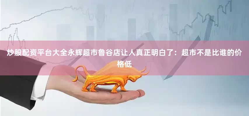 炒股配资平台大全永辉超市鲁谷店让人真正明白了：超市不是比谁的价格低