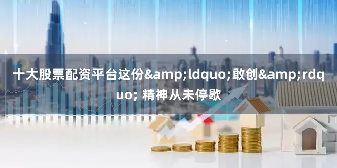 十大股票配资平台这份&ldquo;敢创&rdquo; 精神从未停歇