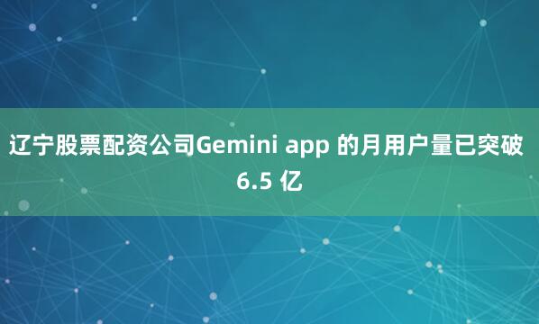 辽宁股票配资公司Gemini app 的月用户量已突破 6.5 亿