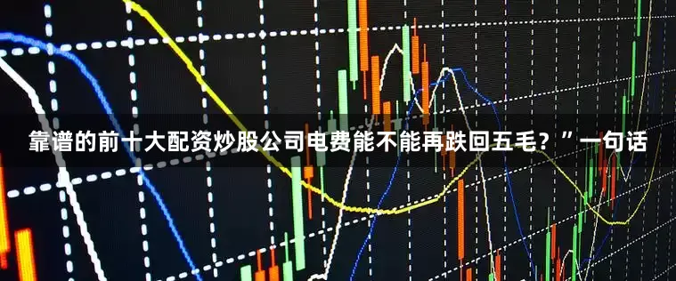 靠谱的前十大配资炒股公司电费能不能再跌回五毛？”一句话
