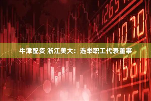 牛津配资 浙江美大：选举职工代表董事