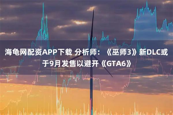 海龟网配资APP下载 分析师：《巫师3》新DLC或于9月发售以避开《GTA6》