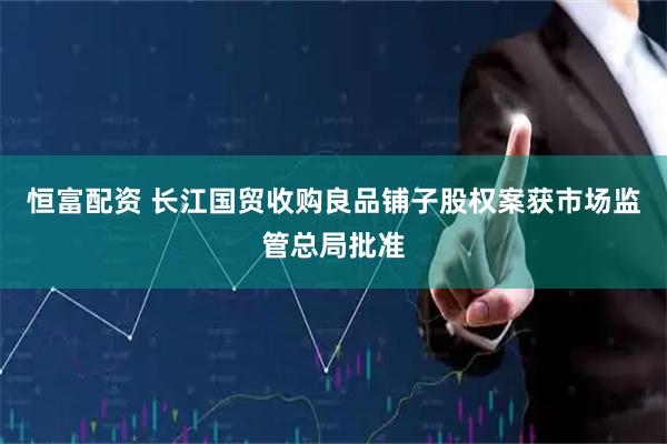 恒富配资 长江国贸收购良品铺子股权案获市场监管总局批准