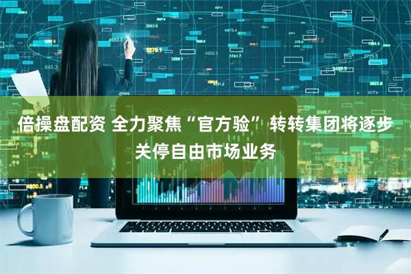 倍操盘配资 全力聚焦“官方验” 转转集团将逐步关停自由市场业务