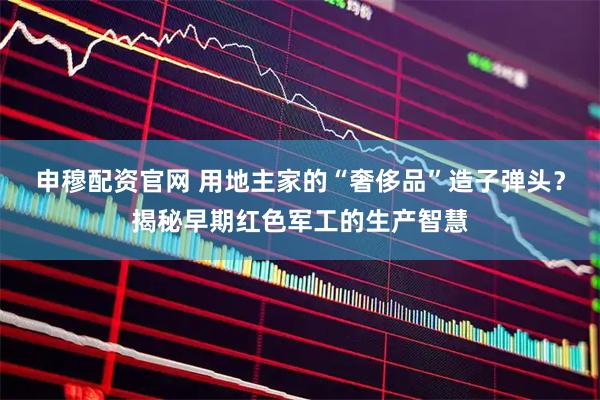 申穆配资官网 用地主家的“奢侈品”造子弹头？揭秘早期红色军工的生产智慧