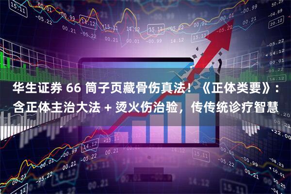 华生证券 66 筒子页藏骨伤真法！《正体类要》：含正体主治大法 + 烫火伤治验，传传统诊疗智慧