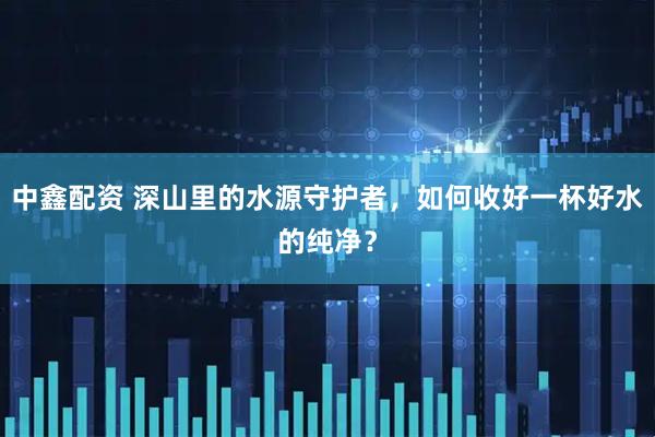 中鑫配资 深山里的水源守护者，如何收好一杯好水的纯净？
