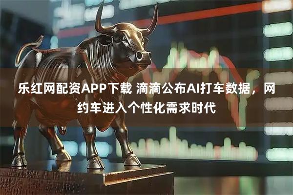 乐红网配资APP下载 滴滴公布AI打车数据，网约车进入个性化需求时代
