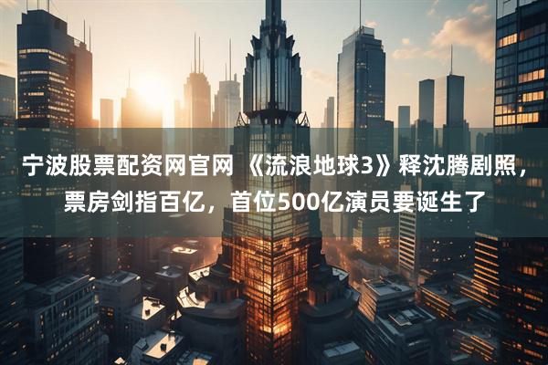 宁波股票配资网官网 《流浪地球3》释沈腾剧照，票房剑指百亿，首位500亿演员要诞生了
