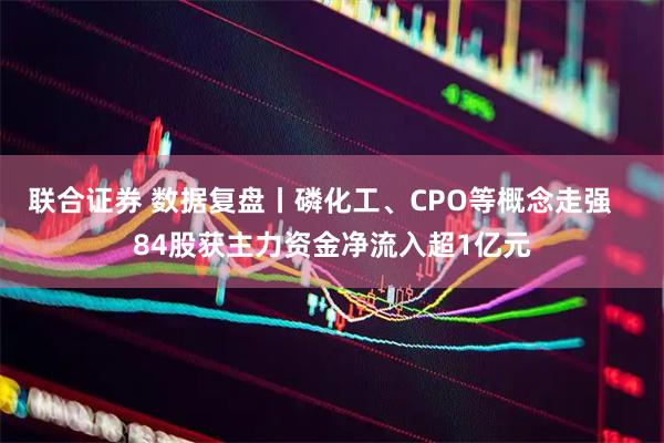 联合证券 数据复盘丨磷化工、CPO等概念走强   84股获主力资金净流入超1亿元