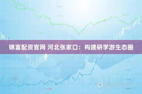 锦富配资官网 河北张家口：构建研学游生态圈