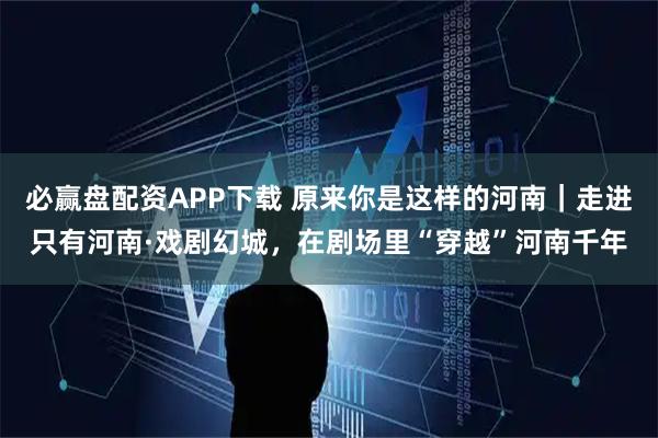 必赢盘配资APP下载 原来你是这样的河南｜走进只有河南·戏剧幻城，在剧场里“穿越”河南千年