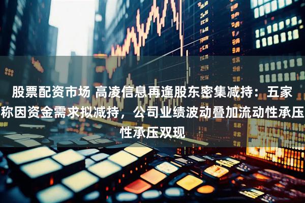 股票配资市场 高凌信息再逢股东密集减持：五家股东称因资金需求拟减持，公司业绩波动叠加流动性承压双现