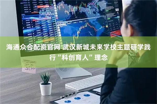海通众合配资官网 武汉新城未来学校主题研学践行“科创育人”理念