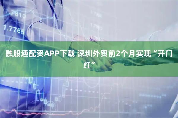 融股通配资APP下载 深圳外贸前2个月实现“开门红”