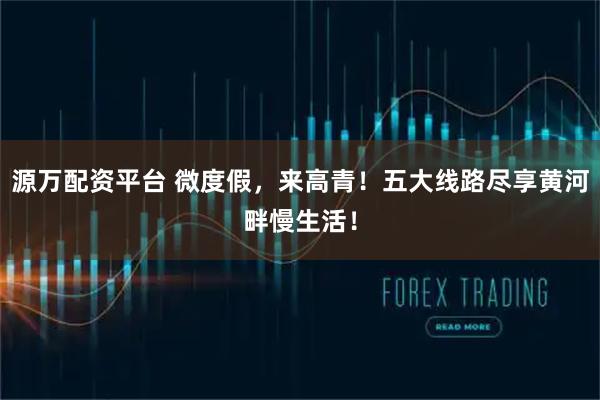 源万配资平台 微度假，来高青！五大线路尽享黄河畔慢生活！