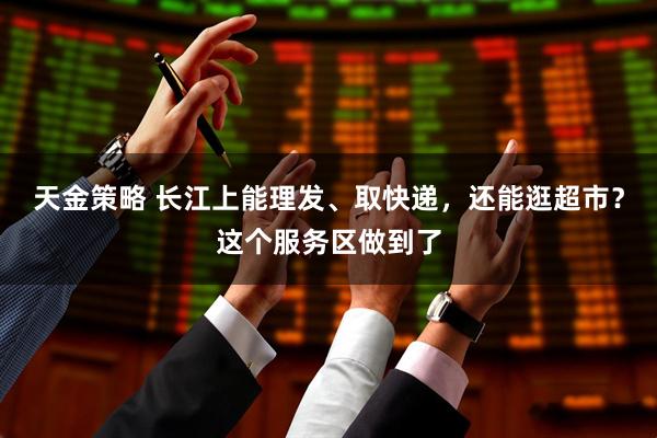 天金策略 长江上能理发、取快递，还能逛超市？这个服务区做到了