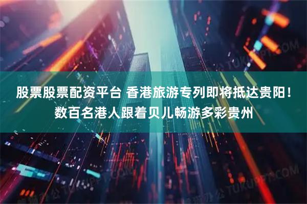 股票股票配资平台 香港旅游专列即将抵达贵阳！数百名港人跟着贝儿畅游多彩贵州