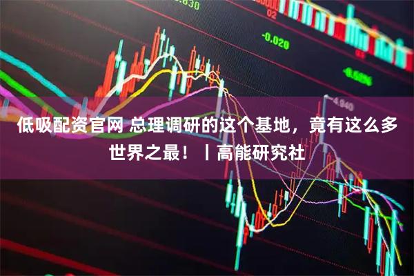 低吸配资官网 总理调研的这个基地，竟有这么多世界之最！丨高能研究社