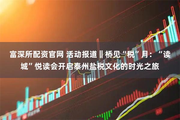 富深所配资官网 活动报道‖桥见“税”月：“读城”悦读会开启泰州盐税文化的时光之旅