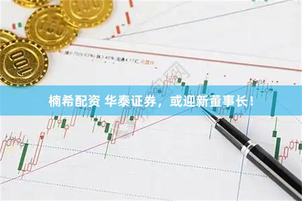 楠希配资 华泰证券，或迎新董事长！