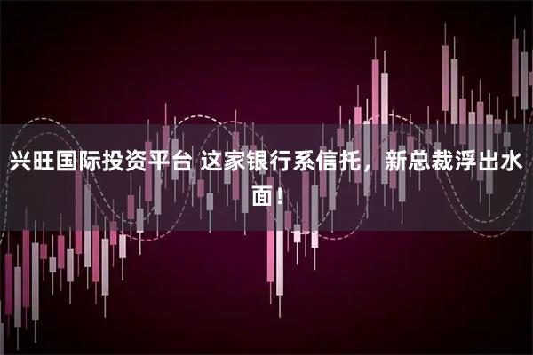 兴旺国际投资平台 这家银行系信托，新总裁浮出水面！