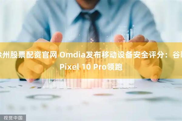 徐州股票配资官网 Omdia发布移动设备安全评分：谷歌Pixel 10 Pro领跑