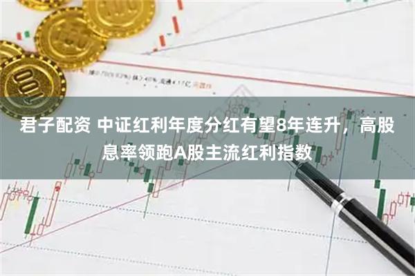 君子配资 中证红利年度分红有望8年连升，高股息率领跑A股主流红利指数