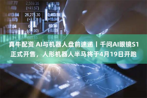 真牛配资 AI与机器人盘前速递丨千问AI眼镜S1正式开售，人形机器人半马将于4月19日开跑