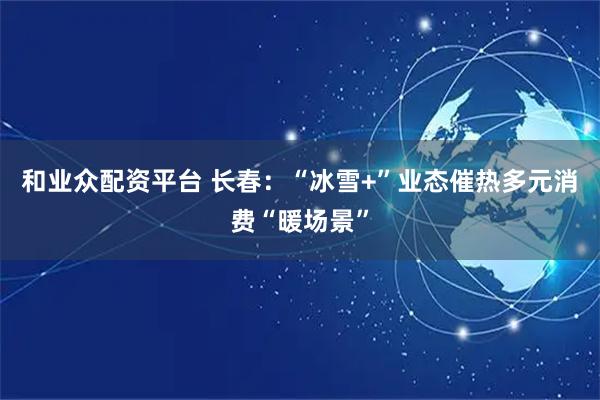和业众配资平台 长春：“冰雪+”业态催热多元消费“暖场景”