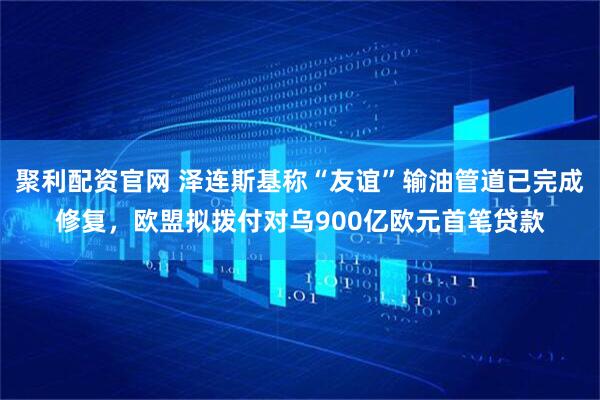 聚利配资官网 泽连斯基称“友谊”输油管道已完成修复，欧盟拟拨付对乌900亿欧元首笔贷款