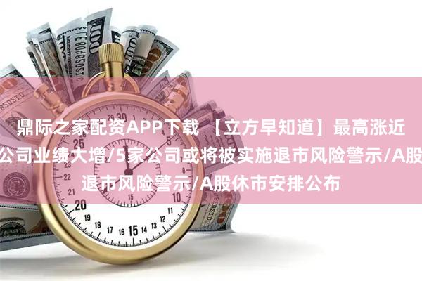 鼎际之家配资APP下载 【立方早知道】最高涨近300倍！多家公司业绩大增/5家公司或将被实施退市风险警示/A股休市安排公布