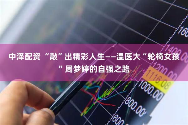 中泽配资 “敲”出精彩人生——温医大“轮椅女孩”周梦婷的自强之路