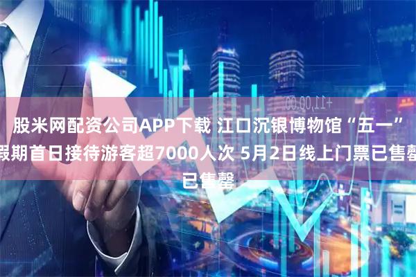 股米网配资公司APP下载 江口沉银博物馆“五一”假期首日接待游客超7000人次 5月2日线上门票已售罄
