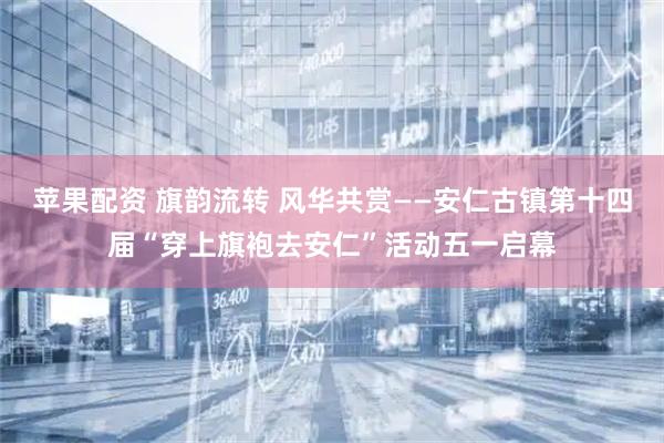 苹果配资 旗韵流转 风华共赏——安仁古镇第十四届“穿上旗袍去安仁”活动五一启幕
